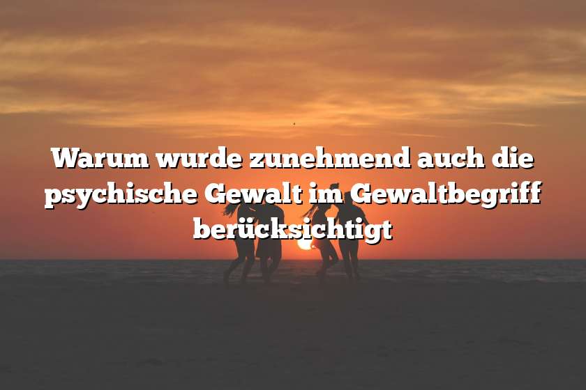 Warum wurde zunehmend auch die psychische Gewalt im Gewaltbegriff berücksichtigt