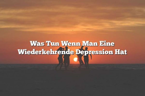 Was Tun Wenn Man Eine Wiederkehrende Depression Hat