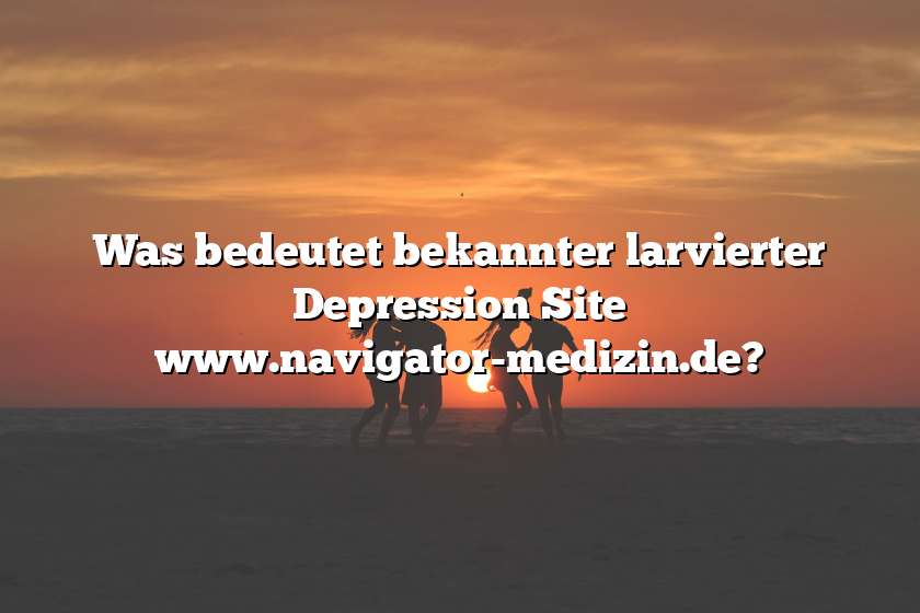 Was bedeutet bekannter larvierter Depression Site www.navigator-medizin.de?