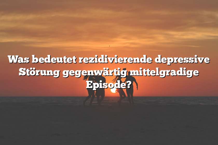 Was bedeutet rezidivierende depressive Störung gegenwärtig mittelgradige Episode?