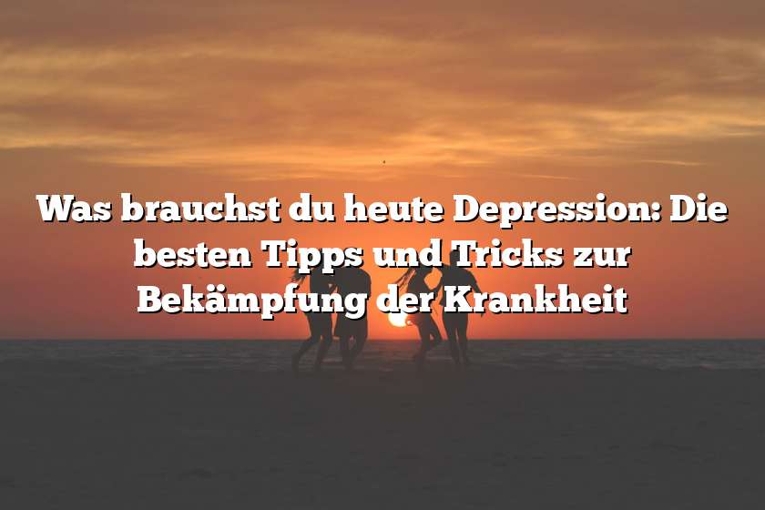 Was brauchst du heute Depression: Die besten Tipps und Tricks zur Bekämpfung der Krankheit
