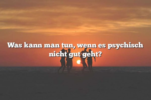 Was kann man tun, wenn es psychisch nicht gut geht?