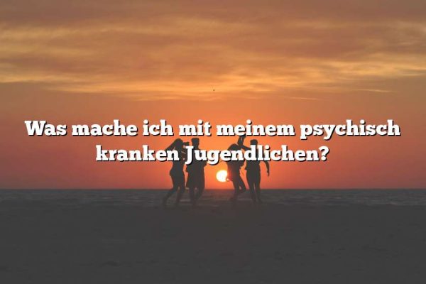 Was mache ich mit meinem psychisch kranken Jugendlichen?