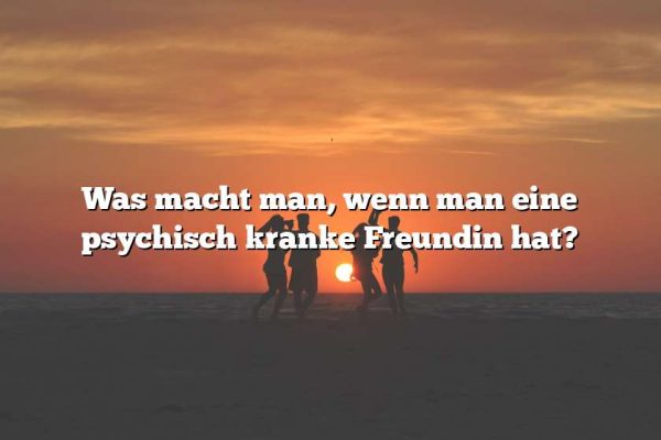 Was macht man, wenn man eine psychisch kranke Freundin hat?