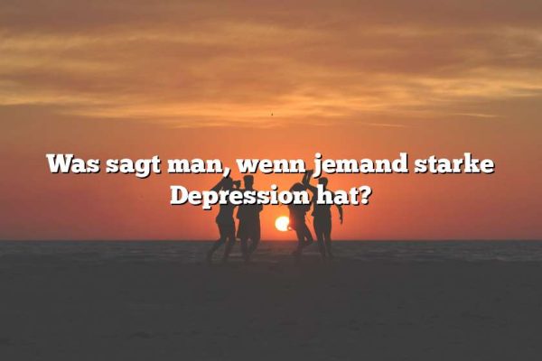 Was sagt man, wenn jemand starke Depression hat?