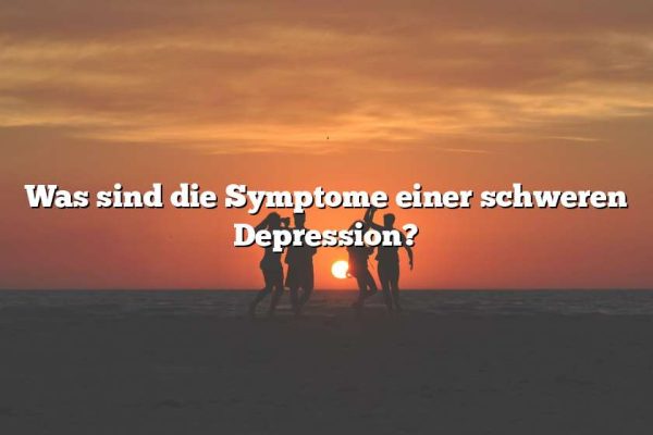 Was sind die Symptome einer schweren Depression?