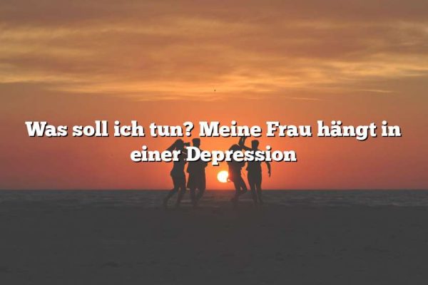 Was soll ich tun? Meine Frau hängt in einer Depression