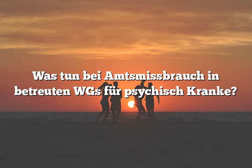 Was tun bei Amtsmissbrauch in betreuten WGs für psychisch Kranke?