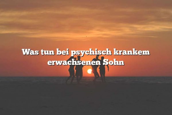 Was tun bei psychisch krankem erwachsenen Sohn