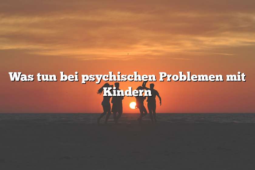 Was tun bei psychischen Problemen mit Kindern