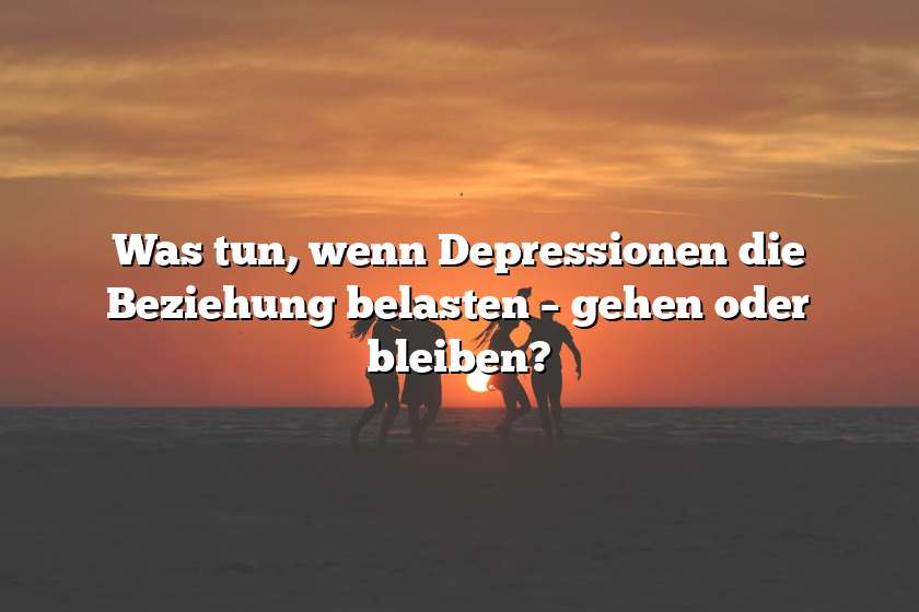 Was tun, wenn Depressionen die Beziehung belasten – gehen oder bleiben?