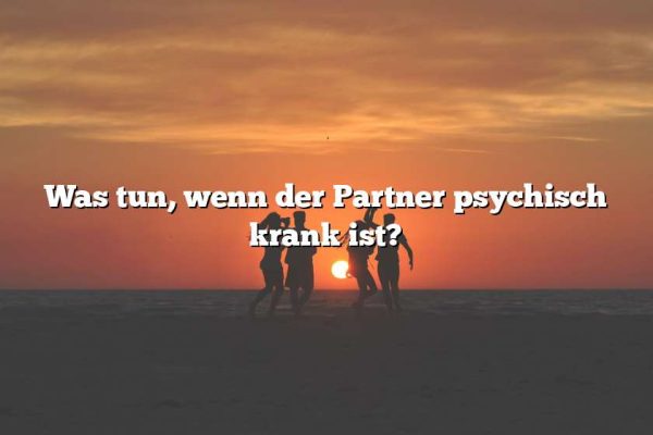 Was tun, wenn der Partner psychisch krank ist?