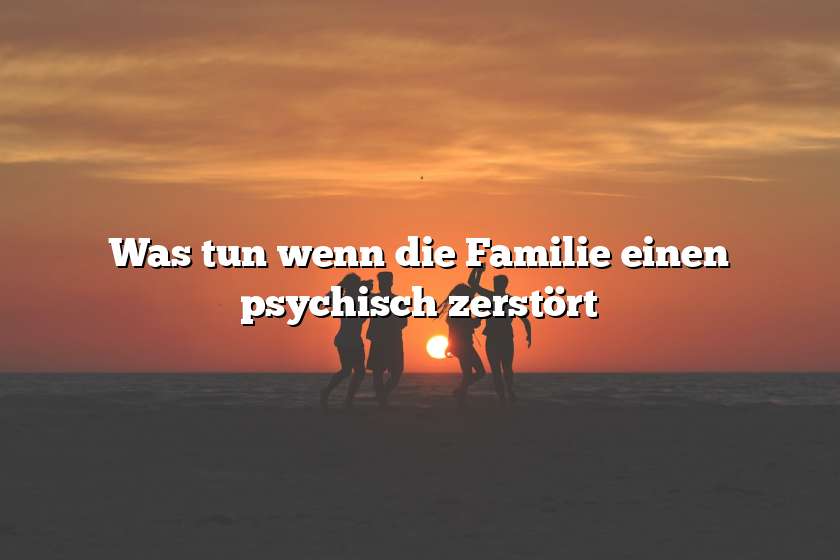 Was tun wenn die Familie einen psychisch zerstört