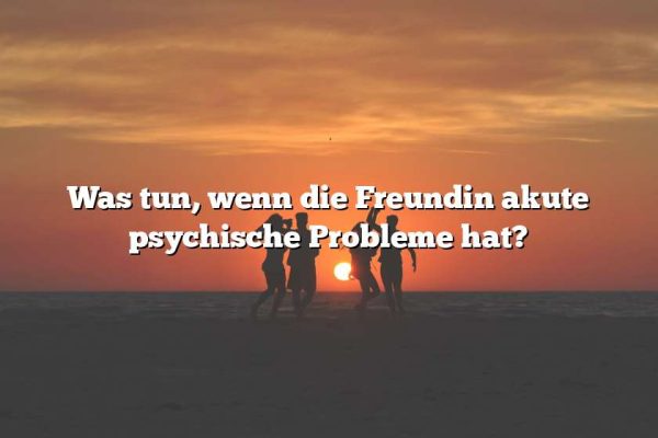 Was tun, wenn die Freundin akute psychische Probleme hat?