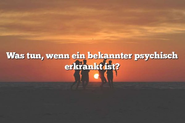 Was tun, wenn ein bekannter psychisch erkrankt ist?