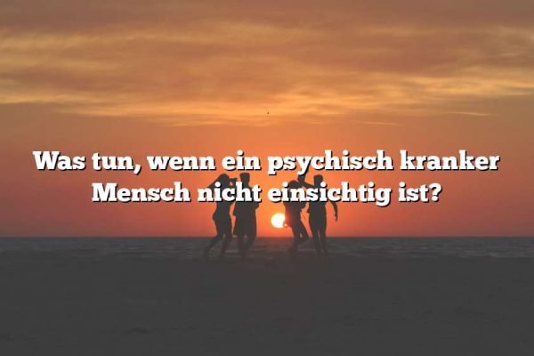 Was tun, wenn ein psychisch kranker Mensch nicht einsichtig ist?