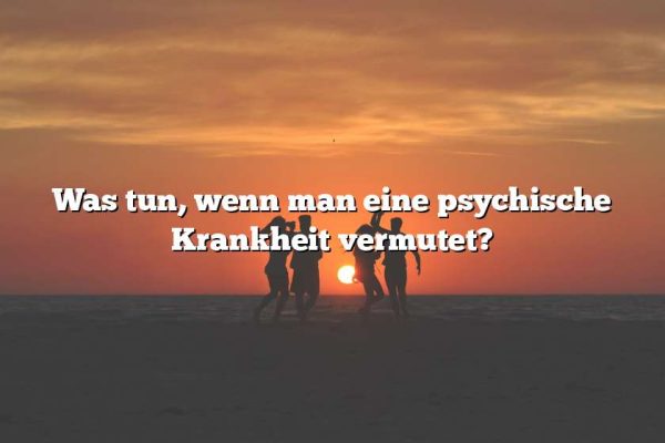 Was tun, wenn man eine psychische Krankheit vermutet?