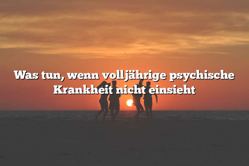 Was tun, wenn volljährige psychische Krankheit nicht einsieht