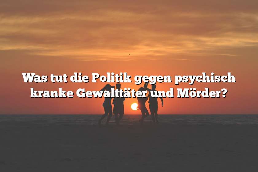 Was tut die Politik gegen psychisch kranke Gewalttäter und Mörder?