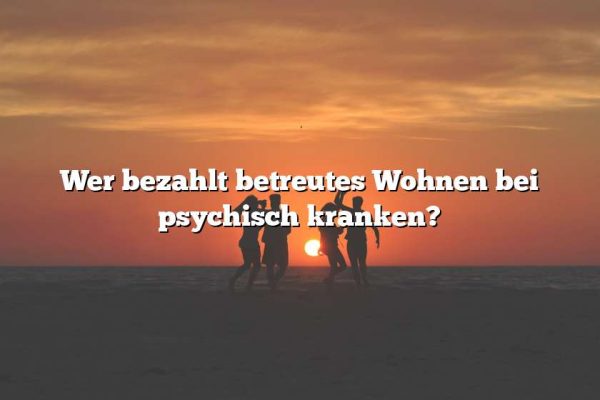 Wer bezahlt betreutes Wohnen bei psychisch kranken?