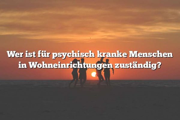 Wer ist für psychisch kranke Menschen in Wohneinrichtungen zuständig?