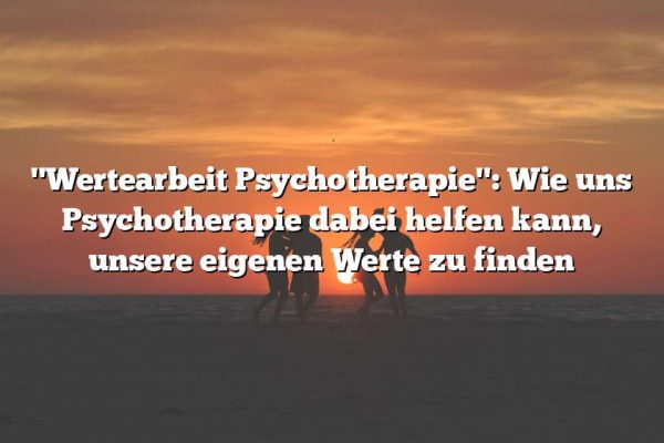 "Wertearbeit Psychotherapie": Wie uns Psychotherapie dabei helfen kann, unsere eigenen Werte zu finden