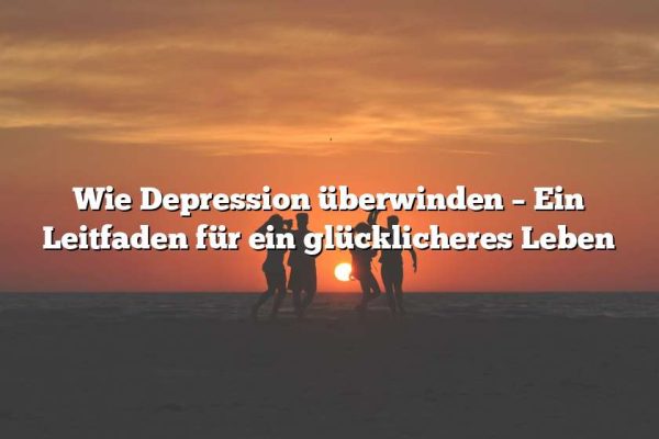 Wie Depression überwinden – Ein Leitfaden für ein glücklicheres Leben