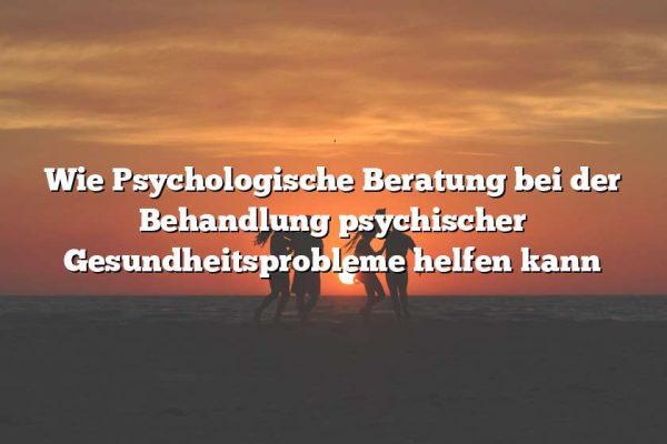 Wie Psychologische Beratung bei der Behandlung psychischer Gesundheitsprobleme helfen kann