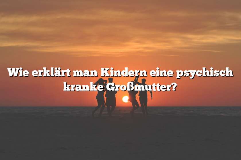 Wie erklärt man Kindern eine psychisch kranke Großmutter?