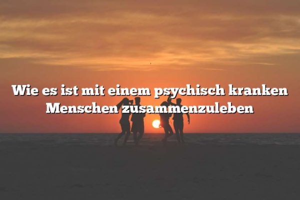 Wie es ist mit einem psychisch kranken Menschen zusammenzuleben