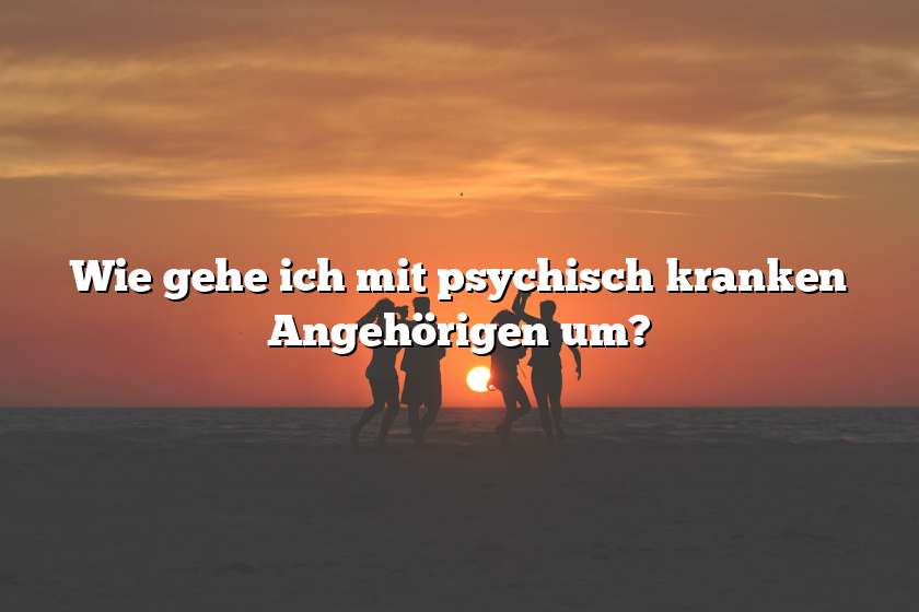 Wie gehe ich mit psychisch kranken Angehörigen um?