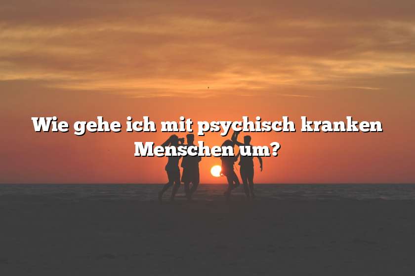 Wie gehe ich mit psychisch kranken Menschen um?