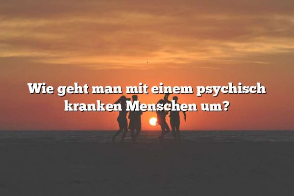 Wie geht man mit einem psychisch kranken Menschen um?