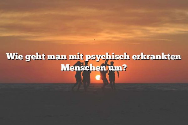 Wie geht man mit psychisch erkrankten Menschen um?