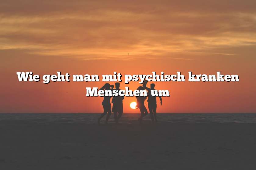 Wie geht man mit psychisch kranken Menschen um