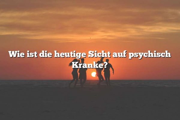 Wie ist die heutige Sicht auf psychisch Kranke?