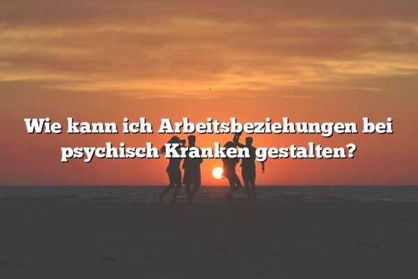 Wie kann ich Arbeitsbeziehungen bei psychisch Kranken gestalten?