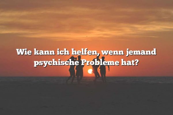 Wie kann ich helfen, wenn jemand psychische Probleme hat?