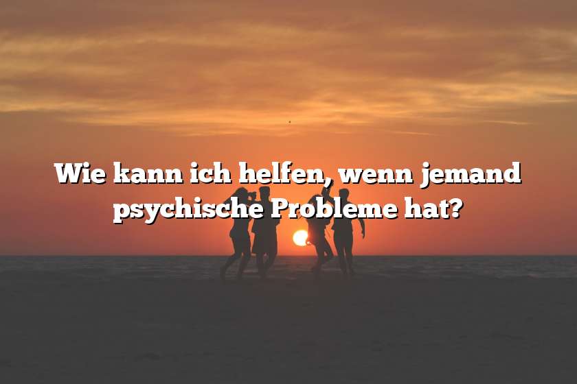 Wie kann ich helfen, wenn jemand psychische Probleme hat?