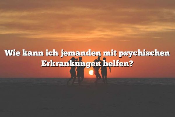 Wie kann ich jemanden mit psychischen Erkrankungen helfen?