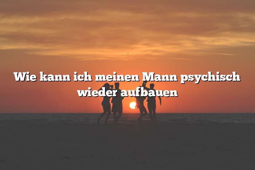 Wie kann ich meinen Mann psychisch wieder aufbauen