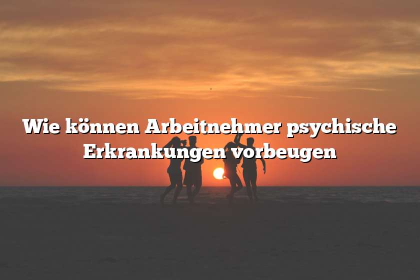 Wie können Arbeitnehmer psychische Erkrankungen vorbeugen