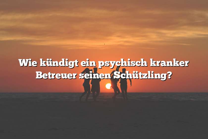 Wie kündigt ein psychisch kranker Betreuer seinen Schützling?