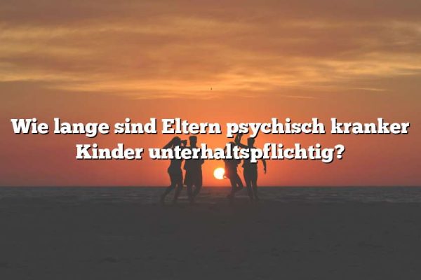 Wie lange sind Eltern psychisch kranker Kinder unterhaltspflichtig?