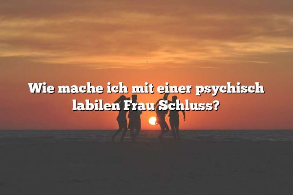 Wie mache ich mit einer psychisch labilen Frau Schluss?