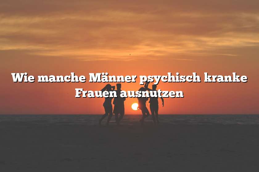 Wie manche Männer psychisch kranke Frauen ausnutzen