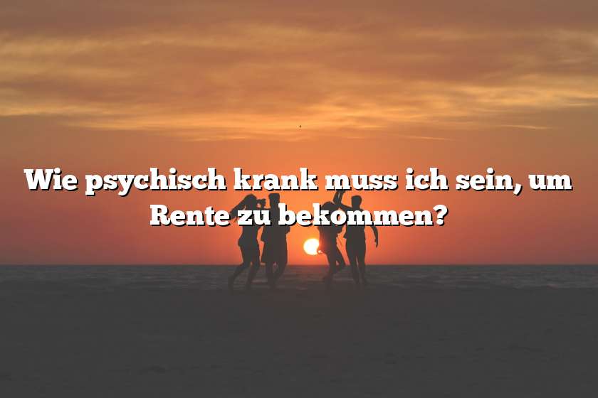 Wie psychisch krank muss ich sein, um Rente zu bekommen?