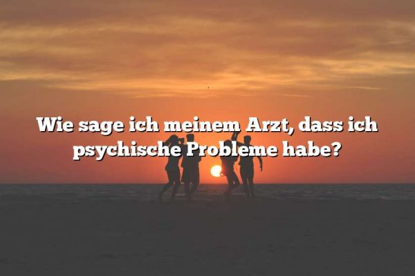 Wie sage ich meinem Arzt, dass ich psychische Probleme habe?