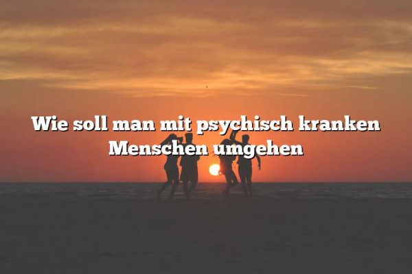 Wie soll man mit psychisch kranken Menschen umgehen