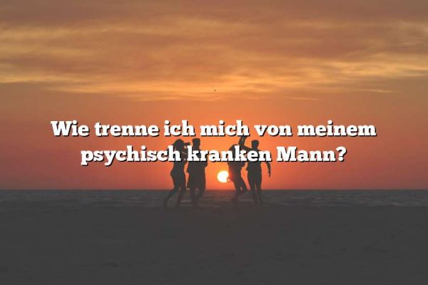 Wie trenne ich mich von meinem psychisch kranken Mann?